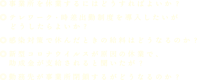 ◎事業所を休業するにはどうすればよいか？◎テレワーク・時差出勤制度を導入したいがどうしたらよいか？◎感染対策で休んだときの給料はどうなるのか？◎新型コロナウイルスが原因の休業で、助成金が支給されると聞いたが？◎勤務先が事業所閉鎖するがどうなるのか？