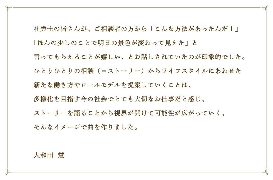 社労士の皆さんが、ご相談者の方から「こんな方法があったんだ！」「ほんの少しのことで明日の景色が変わって見えた」と言ってもらえることが嬉しい、とお話しされていたのが印象的でした。ひとりひとりの相談（＝ストーリー）からライフスタイルにあわせた新たな働き方やロールモデルを提案していくことは、多様化を目指す今の社会でとても大切なお仕事だと感じ、ストーリーを語ることから視界が開けて可能性が広がっていく、そんなイメージで曲を作りました。大和田  慧