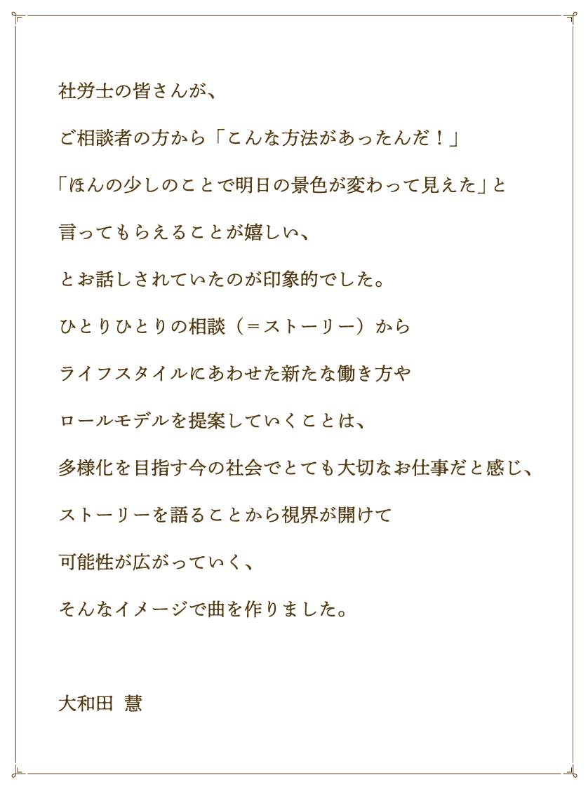 社労士の皆さんが、ご相談者の方から「こんな方法があったんだ！」「ほんの少しのことで明日の景色が変わって見えた」と言ってもらえることが嬉しい、とお話しされていたのが印象的でした。ひとりひとりの相談（＝ストーリー）からライフスタイルにあわせた新たな働き方やロールモデルを提案していくことは、多様化を目指す今の社会でとても大切なお仕事だと感じ、ストーリーを語ることから視界が開けて可能性が広がっていく、そんなイメージで曲を作りました。大和田  慧