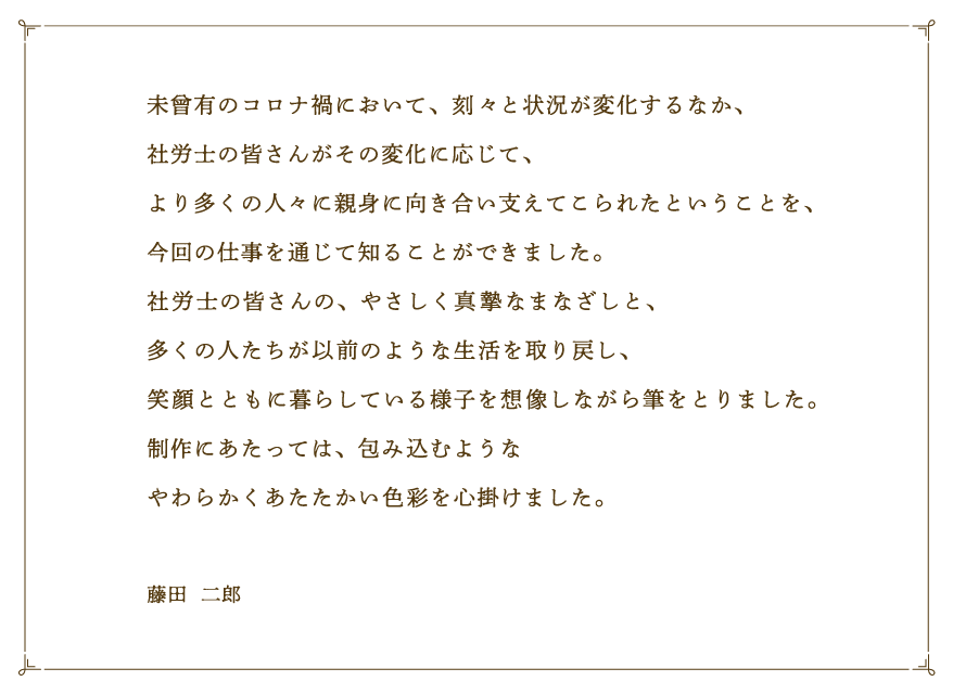 未曾有のコロナ禍において、刻々と状況が変化するなか、社労士の皆さんがその変化に応じて、より多くの人々に親身に向き合い支えてこられたということを、今回の仕事を通じて知ることができました。社労士の皆さんの、やさしく真摯なまなざしと、多くの人たちが以前のような生活を取り戻し、笑顔とともに暮らしている様子を想像しながら筆をとりました。制作にあたっては、包み込むようなやわらかくあたたかい色彩を心掛けました。 藤田  二郎