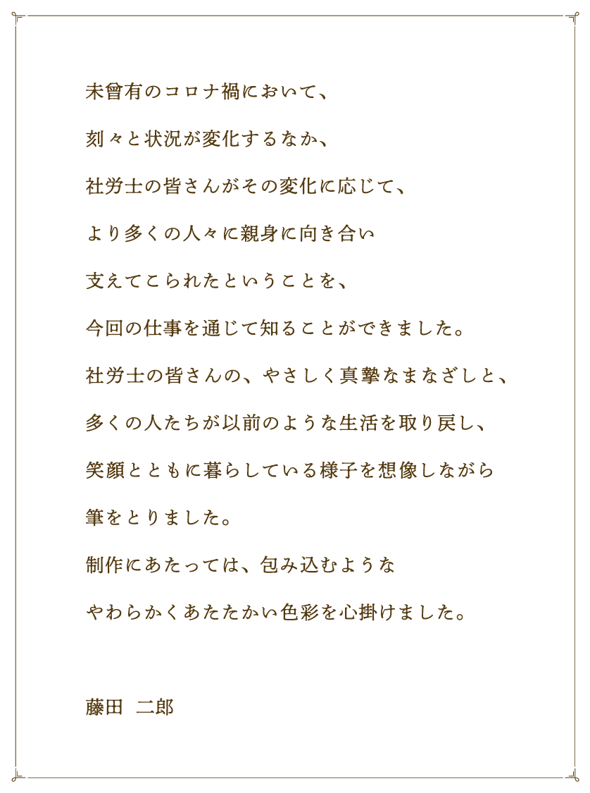 未曾有のコロナ禍において、刻々と状況が変化するなか、社労士の皆さんがその変化に応じて、より多くの人々に親身に向き合い支えてこられたということを、今回の仕事を通じて知ることができました。社労士の皆さんの、やさしく真摯なまなざしと、多くの人たちが以前のような生活を取り戻し、笑顔とともに暮らしている様子を想像しながら筆をとりました。制作にあたっては、包み込むようなやわらかくあたたかい色彩を心掛けました。 藤田  二郎