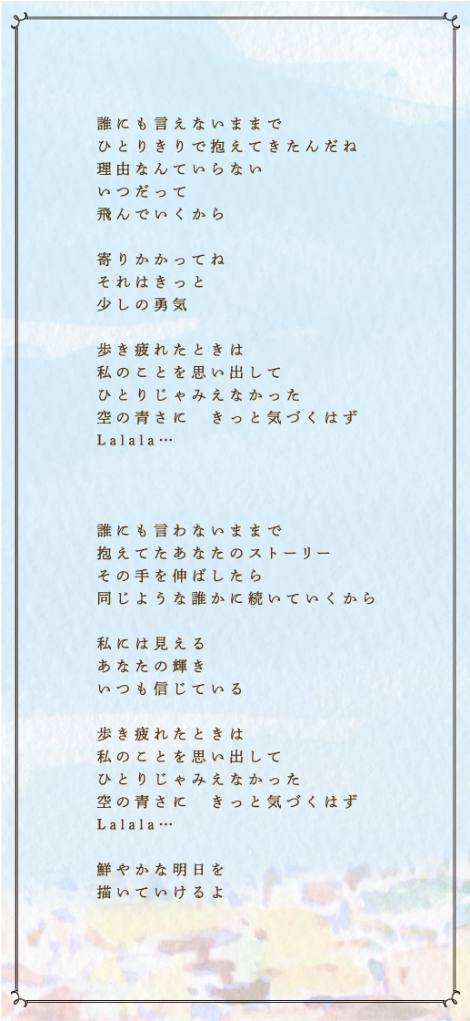 誰にも言えないままで　ひとりきりで抱えてきたんだね　理由なんていらない　いつだって　飛んでいくから　寄りかかってね　それはきっと　少しの勇気　歩き疲れたときは　私のことを思い出して　ひとりじゃみえなかった　空の青さに　きっと気づくはず　Lalala…　誰にも言わないままで　抱えてたあなたのストーリー　その手を伸ばしたら　同じような誰かに続いていくから　私には見える　あなたの輝き　いつも信じている　歩き疲れたときは　私のことを思い出して　ひとりじゃみえなかった　空の青さに　きっと気づくはず　Lalala…　鮮やかな明日を　描いていけるよ