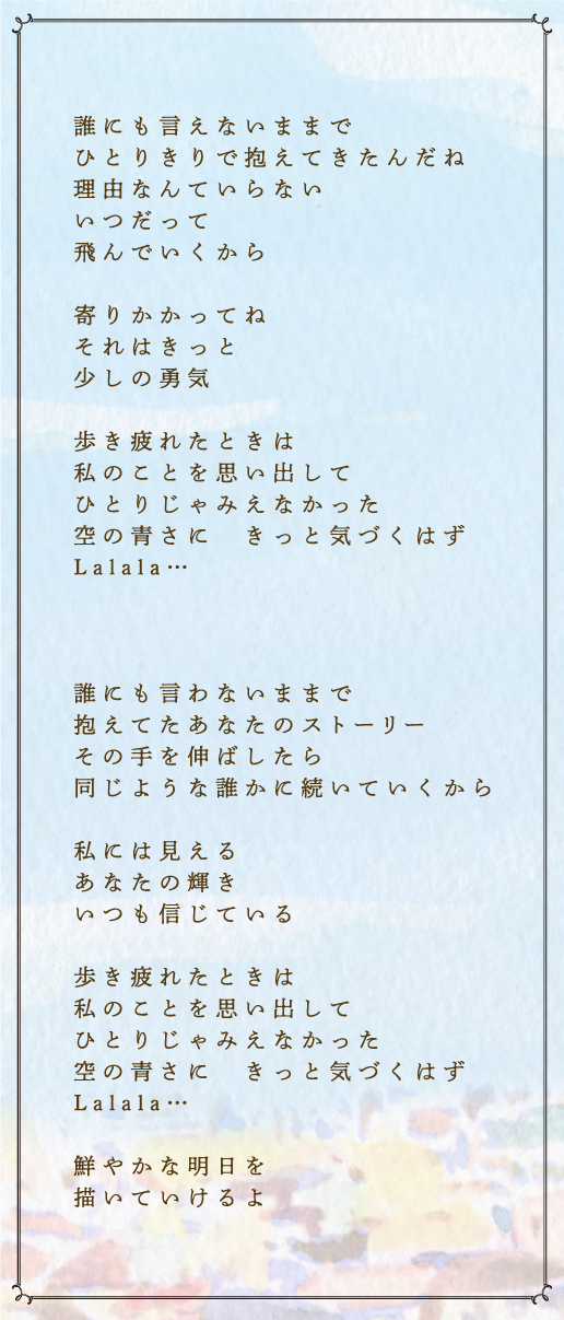 誰にも言えないままで　ひとりきりで抱えてきたんだね　理由なんていらない　いつだって　飛んでいくから　寄りかかってね　それはきっと　少しの勇気　歩き疲れたときは　私のことを思い出して　ひとりじゃみえなかった　空の青さに　きっと気づくはず　Lalala…　誰にも言わないままで　抱えてたあなたのストーリー　その手を伸ばしたら　同じような誰かに続いていくから　私には見える　あなたの輝き　いつも信じている　歩き疲れたときは　私のことを思い出して　ひとりじゃみえなかった　空の青さに　きっと気づくはず　Lalala…　鮮やかな明日を　描いていけるよ