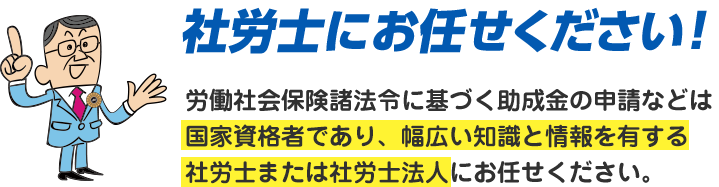 社労士にお任せください！労働社会保険諸法令に基づく助成金の申請などは国家資格者であり、幅広い知識と情報を有する社労士または社労士法人にお任せください。