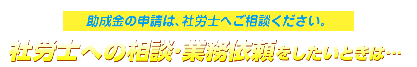 助成金の申請は、社労士へご相談ください。社労士への相談・業務依頼をしたいときは…