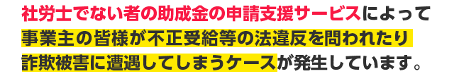 社労士でない者の助成金の申請支援サービスによって事業主の皆様が不正受給等の法違反を問われたり詐欺被害に遭遇してしまうケースが発生しています。